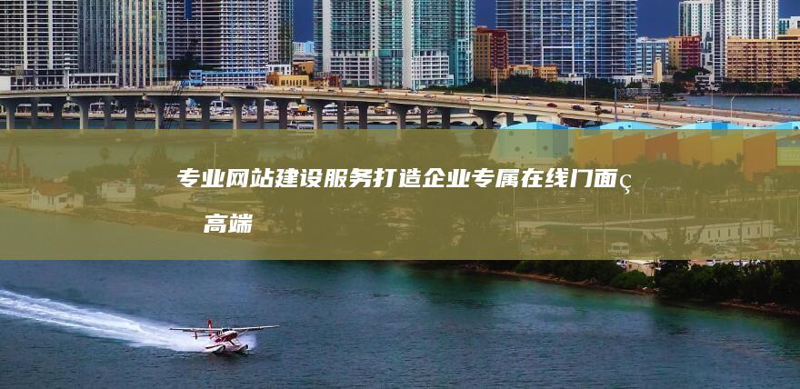 专业网站建设服务：打造企业专属在线门面的高端公司